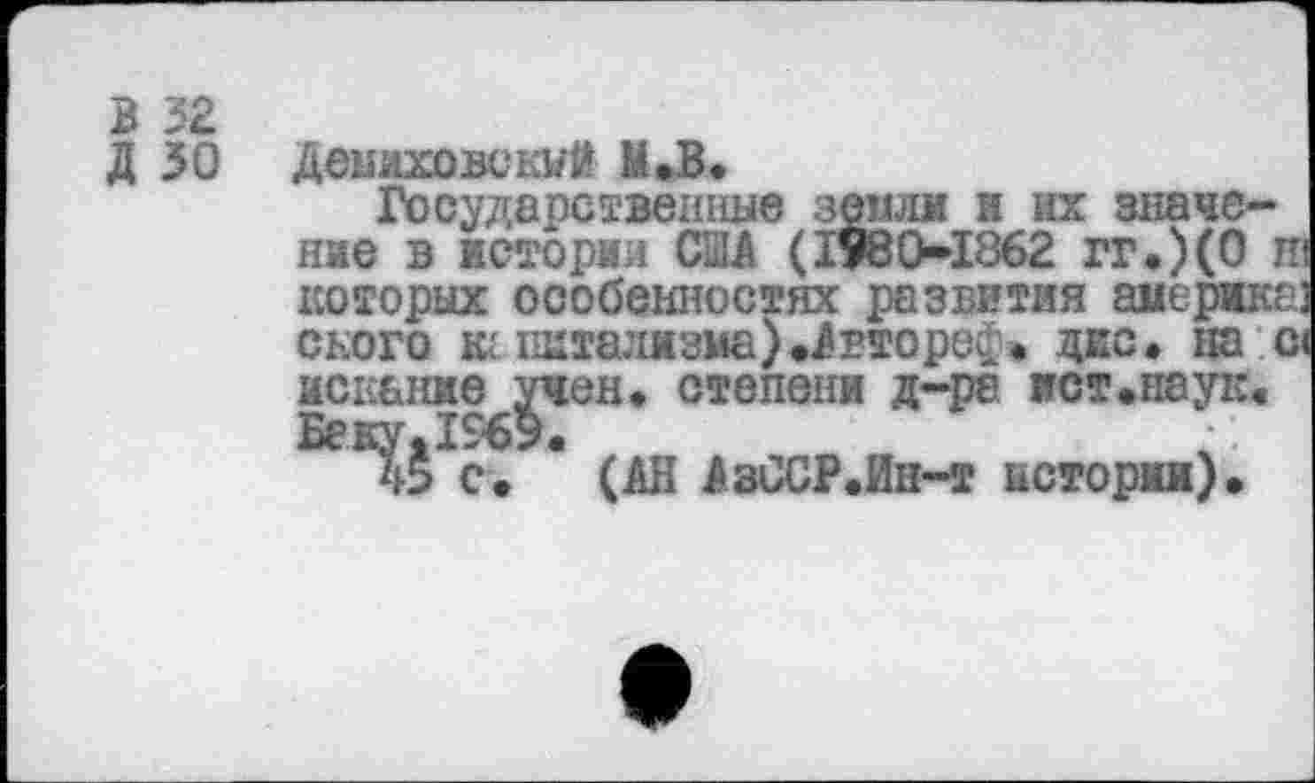 ﻿В 32 д зо
Демиховекуй М.В.
Государственные земли и их значение в истории США (1980-1862 гг.)(0 и которых особенностях развития амержка: ского к: пЕтализма).Агторе£. дес. на с искание учен» степени д-ре ист.наук. Беку.1969.
с. (АН АзССР.Ин-т истории).